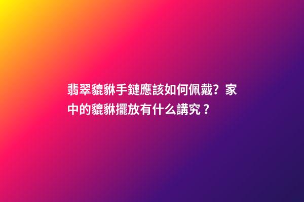 翡翠貔貅手鏈應該如何佩戴？家中的貔貅擺放有什么講究？
